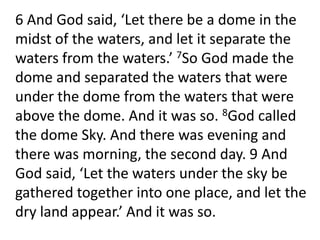 	6 And God said, ‘Let there be a dome in the midst of the waters, and let it separate the waters from the waters.’ 7So God made the dome and separated the waters that were under the dome from the waters that were above the dome. And it was so. 8God called the dome Sky. And there was evening and there was morning, the second day. 9 And God said, ‘Let the waters under the sky be gathered together into one place, and let the dry land appear.’ And it was so. 