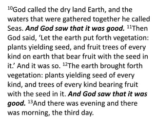 	10God called the dry land Earth, and the waters that were gathered together he called Seas. And God saw that it was good. 11Then God said, ‘Let the earth put forth vegetation: plants yielding seed, and fruit trees of every kind on earth that bear fruit with the seed in it.’ And it was so. 12The earth brought forth vegetation: plants yielding seed of every kind, and trees of every kind bearing fruit with the seed in it. And God saw that it was good. 13And there was evening and there was morning, the third day. 