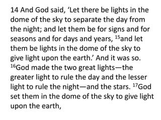14 And God said, ‘Let there be lights in the dome of the sky to separate the day from the night; and let them be for signs and for seasons and for days and years, 15and let them be lights in the dome of the sky to give light upon the earth.’ And it was so. 16God made the two great lights—the greater light to rule the day and the lesser light to rule the night—and the stars. 17God set them in the dome of the sky to give light upon the earth, 