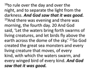	18to rule over the day and over the night, and to separate the light from the darkness. And God saw that it was good. 19And there was evening and there was morning, the fourth day. 20 And God said, ‘Let the waters bring forth swarms of living creatures, and let birds fly above the earth across the dome of the sky.’ 21So God created the great sea monsters and every living creature that moves, of every kind, with which the waters swarm, and every winged bird of every kind. And God saw that it was good.