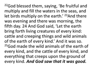 	22God blessed them, saying, ‘Be fruitful and multiply and fill the waters in the seas, and let birds multiply on the earth.’ 23And there was evening and there was morning, the fifth day. 24 And God said, ‘Let the earth bring forth living creatures of every kind: cattle and creeping things and wild animals of the earth of every kind.’ And it was so. 25God made the wild animals of the earth of every kind, and the cattle of every kind, and everything that creeps upon the ground of every kind. And God saw that it was good. 