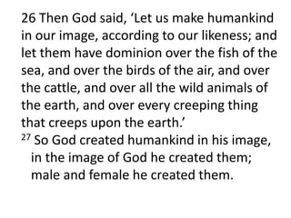 	26 Then God said, ‘Let us make humankind in our image, according to our likeness; and let them have dominion over the fish of the sea, and over the birds of the air, and over the cattle, and over all the wild animals of the earth, and over every creeping thing that creeps upon the earth.’ 27 So God created humankind in his image,   in the image of God he created them;   male and female he created them. 