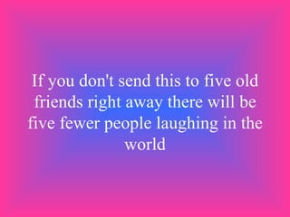 If you don't send this to five old friends right away there will be five fewer people laughing in the world 