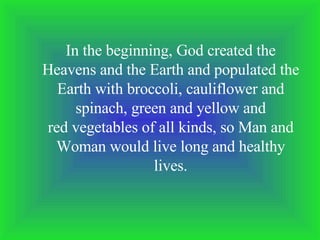 In the beginning, God created the Heavens and the Earth and populated the Earth with broccoli, cauliflower and spinach, green and yellow and red vegetables of all kinds, so Man and Woman would live long and healthy lives. 