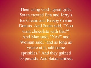 Then using God's great gifts, Satan created Ben and Jerry's Ice Cream and Krispy Creme Donuts. And Satan said, &quot;You want chocolate with that?&quot; And Man said, &quot;Yes!&quot; and Woman said, &quot;and as long as you're at it, add some sprinkles.&quot; And they gained 10 pounds. And Satan smiled. 