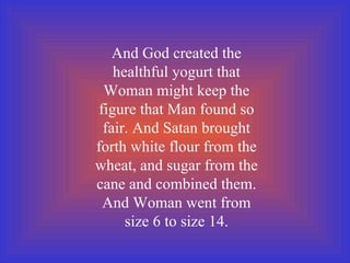 And God created the healthful yogurt that Woman might keep the figure that Man found so fair. And Satan brought forth white flour from the wheat, and sugar from the cane and combined them. And Woman went from size 6 to size 14. 