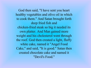 God then said, &quot;I have sent you heart healthy vegetables and olive oil in which to cook them.&quot; And Satan brought forth deep fried fish and chicken-fried steak so big it needed its own platter. And Man gained more weight and his cholesterol went through the roof. God then created a light, fluffy white cake, named it &quot;Angel Food Cake,&quot; and said, &quot;It is good.&quot; Satan then created chocolate cake and named it &quot;Devil's Food.&quot; 
