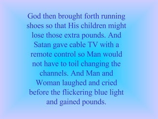 God then brought forth running shoes so that His children might lose those extra pounds. And Satan gave cable TV with a remote control so Man would not have to toil changing the channels. And Man and Woman laughed and cried before the flickering blue light and gained pounds. 