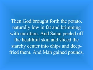 Then God brought forth the potato, naturally low in fat and brimming with nutrition. And Satan peeled off the healthful skin and sliced the starchy center into chips and deep-fried them. And Man gained pounds. 