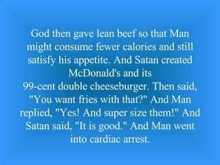 God then gave lean beef so that Man might consume fewer calories and still satisfy his appetite. And Satan created McDonald's and its 99-cent double cheeseburger. Then said, &quot;You want fries with that?&quot; And Man replied, &quot;Yes! And super size them!&quot; And Satan said, &quot;It is good.&quot; And Man went into cardiac arrest. 