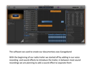 The software we used to create our documentary was Garageband
With the beginning of our radio trailer we started off by adding in our voice
recording and sound effects to introduce the trailer, in between most sound
recordings we are planning to add a sound effect to separate them
 