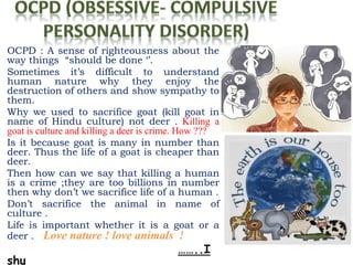 OCPD : A sense of righteousness about the
way things “should be done ‘’.
Sometimes it’s difficult to understand
human nature why they enjoy the
destruction of others and show sympathy to
them.
Why we used to sacrifice goat (kill goat in
name of Hindu culture) not deer . Killing a
goat is culture and killing a deer is crime. How ???
Is it because goat is many in number than
deer. Thus the life of a goat is cheaper than
deer.
Then how can we say that killing a human
is a crime ;they are too billions in number
then why don’t we sacrifice life of a human .
Don’t sacrifice the animal in name of
culture .
Life is important whether it is a goat or a
deer . Love nature ! love animals !
……..I
shu
 