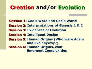 Creation   and/or   Evolution   Session 1:  God’s Word and God’s World Session 2:  Interpretations of Genesis 1 & 2 Session 3:  Evidences of Evolution Session 4:  Intelligent Design Session 5:  Human Origins (Who were Adam  and Eve anyway?) Session 6:  Human Origins, cont.  Emergent Complexities 