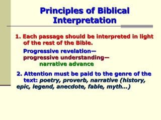 Principles of Biblical Interpretation 1. Each passage should be interpreted in light  of the rest of the Bible.   Progressive revelation—   progressive understanding— narrative advance 2. Attention must be paid to the genre   of the  text:   poetry, proverb, narrative (history,  epic, legend, anecdote, fable, myth…) 