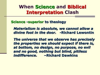When  Science  and  Biblical Interpretation  Clash Science  - superior  to theology Materialism is absolute, we cannot allow a divine foot in the door.   -Richard Lewontin The universe that we observe has precisely the properties we should expect if there is, at bottom, no design, no purpose, no evil and no good, nothing but blind, pitiless indifference.   –Richard Dawkins 