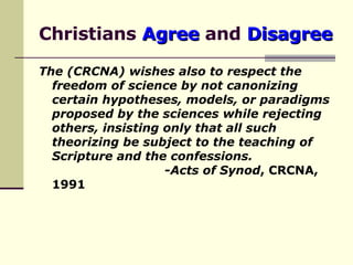 Christians  Agree  and  Disagree The (CRCNA) wishes also to respect the freedom of science by not canonizing certain hypotheses, models, or paradigms proposed by the sciences while rejecting others, insisting only that all such theorizing be subject to the teaching of Scripture and the confessions.     - Acts of Synod , CRCNA, 1991 
