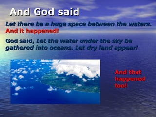 And God said Let there be a huge space between the waters .   And it happened! And that happened too! God said,  Let the water under the sky be gathered into oceans. Let dry land appear! 