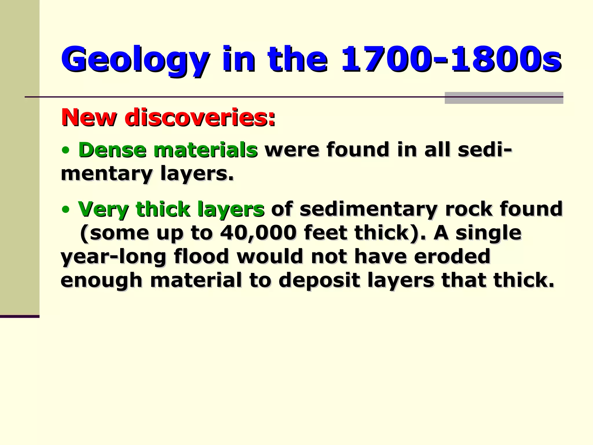 Geology in the 1700-1800s New discoveries: Dense materials  were found in all sedi- mentary layers. Very thick layers  of sedimentary rock found  (some up to 40,000 feet thick). A single  year-long flood would not have eroded  enough material to deposit layers that thick. 