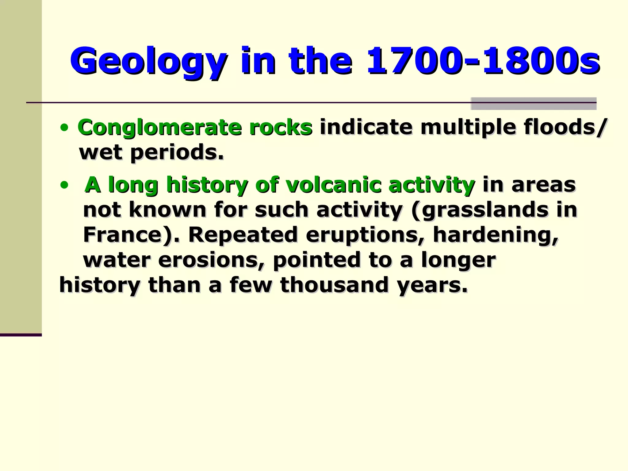 Geology in the 1700-1800s A long history of   volcanic activity  in areas  not known for such activity (grasslands in  France). Repeated eruptions, hardening,  water erosions, pointed to a longer  history than a few thousand years. Conglomerate rocks  indicate multiple floods/  wet periods. 