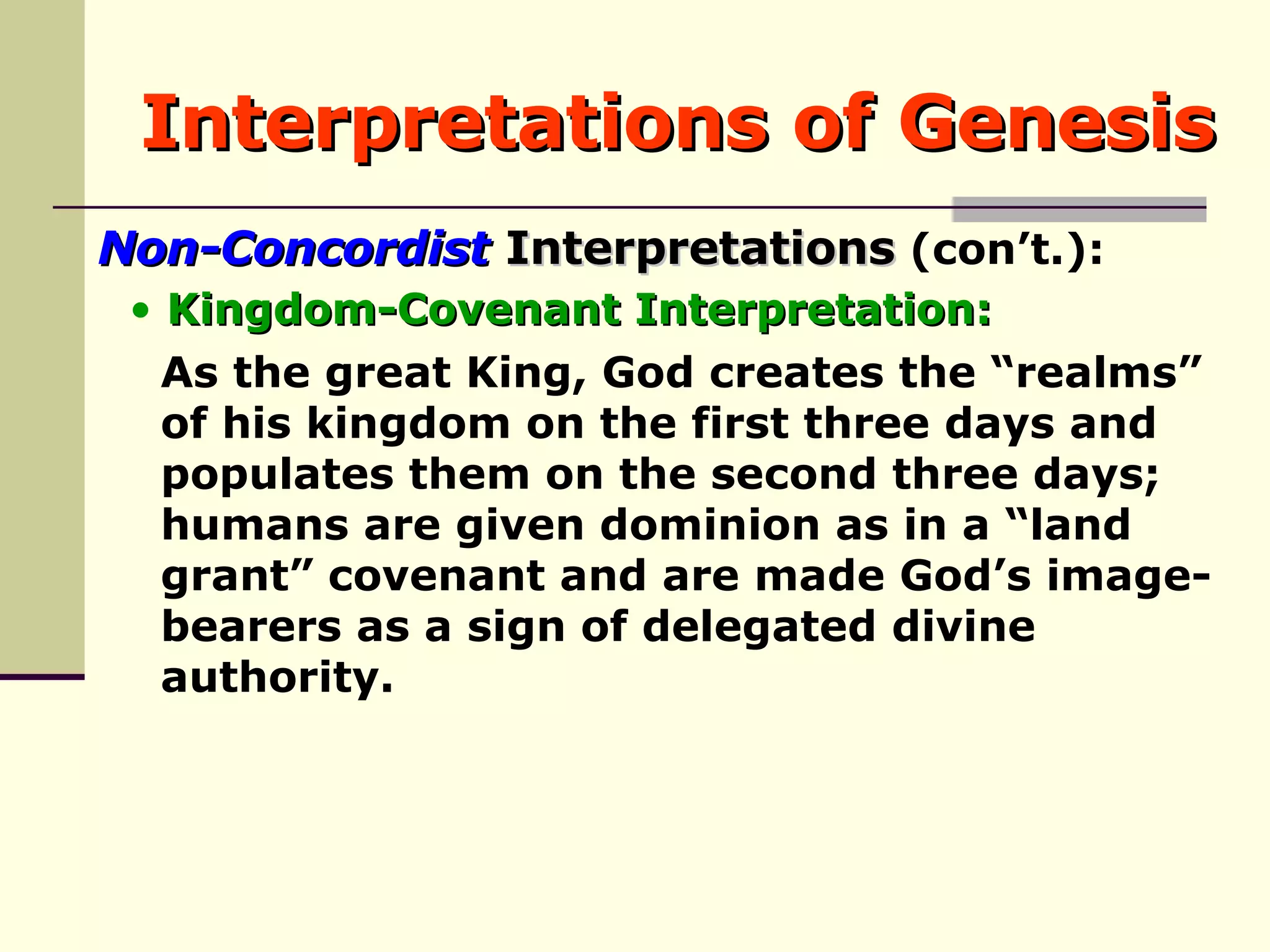Interpretations of Genesis Non-Concordist  Interpretations  (con’t.): As the great King, God creates the “realms”  of his kingdom on the first three days and  populates them on the second three days;  humans are given dominion as in a “land  grant” covenant and are made God’s image- bearers as a sign of delegated divine  authority.  Kingdom-Covenant Interpretation: 