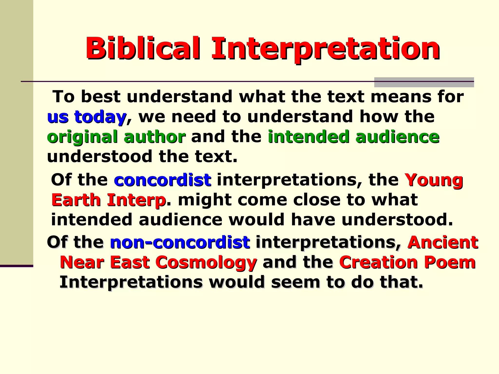 Biblical Interpretation Of the  concordist  interpretations, the  Young  Earth Interp . might come close to what  intended audience would have understood. To best understand what the text means for  us today , we need to understand how the  original author  and the  intended audience   understood the text.  Of the  non-concordist  interpretations,  Ancient  Near East Cosmology  and the  Creation Poem   Interpretations would seem to do that.  