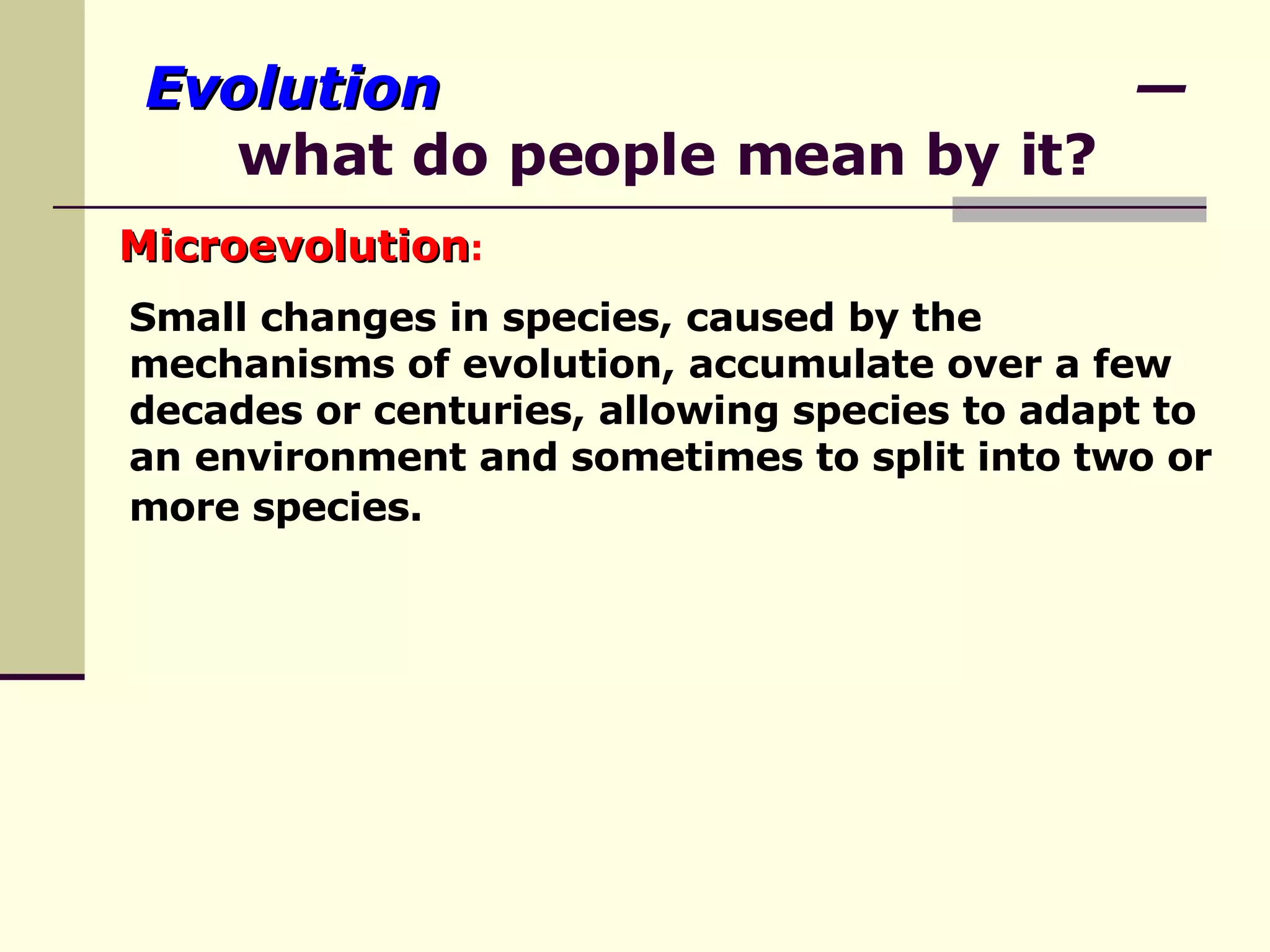 Evolution   — what do people mean by it? Microevolution :   Small changes in species, caused by the mechanisms of evolution, accumulate over a few decades or centuries, allowing species to adapt to an environment and sometimes to split into two or more species.   
