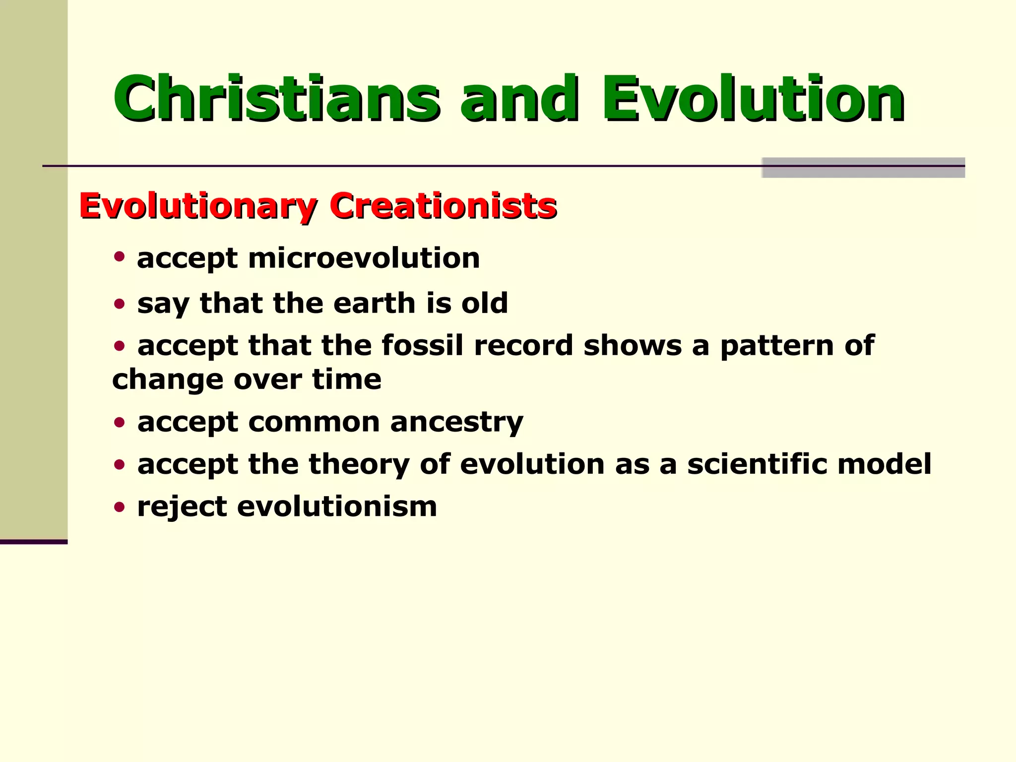 Christians and Evolution Evolutionary Creationists reject evolutionism accept the theory of evolution as a scientific model accept common ancestry accept that the fossil record shows a pattern of  change over time say that the earth is old accept microevolution   