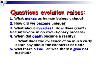 Questions evolution raises: 1.   What  makes  us human beings unique? 2.   How did we  become  unique? 4.  When did  death  become a reality? 5.  Was there a  Fall —or  was there a  goal  not  reached? What does the evidence of so much early death say about the character of God? 3.   What about  miracles ?  How does (can?)  God intervene in an evolutionary process? 