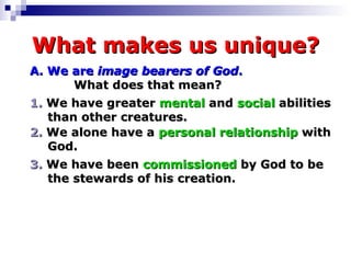 What makes us unique? A.   We are   image bearers of God .    What does that mean? 1.  We have greater  mental  and  social  abilities  than other creatures. 2.  We alone have a  personal relationship  with  God. 3.  We have been  commissioned  by God to be  the stewards of his creation. 