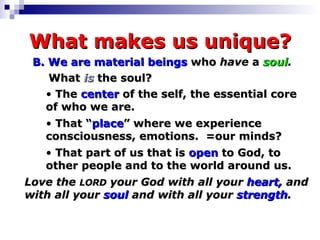 What makes us unique? B. We   are   material beings  who  have  a  soul . What  is  the soul? The  center  of the self, the essential core  of who we are. That “ place ” where we experience  consciousness, emotions.  =our minds?  That part of us that is  open  to God, to  other people and to the world around us. Love the  LORD  your God with all your  heart,  and with all your  soul  and with all your  strength . 