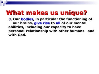 What makes us unique? 3.   Our  bodies , in particular the functioning of  our brains,  give rise   to   all  of our mental  abilities, including our capacity to have  personal  relationship with other humans  and with God. 