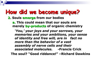 How did we become unique? 2.  Souls  emerge  from our bodies a.   This could mean that our souls are  merely  by-products  of organic chemistry ‘ You,’ your joys and your sorrows, your  memories and your ambitions, your  sense of identity and free will, are in  fact no more than the behavior of a vast  assembly of nerve cells and their  associated molecules.   -Francis Crick The soul? “Good riddance!” –Richard Dawkins 