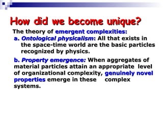 How did we become unique? b.  Property emergence:  When aggregates of  material particles attain an appropriate  level of organizational complexity,  genuinely novel properties  emerge in these  complex systems. a.  Ontological physicalism :  All that exists in  the space-time world are the basic particles  recognized by physics. The theory of  emergent complexities: 