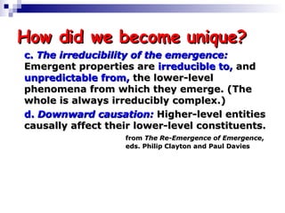 How did we become unique? c.  The irreducibility of the emergence:   Emergent properties are  irreducible to,  and  unpredictable from,  the lower-level  phenomena from which they emerge. (The  whole is always irreducibly complex.) d.  Downward causation:  Higher-level entities  causally affect their lower-level constituents.  from  The Re-Emergence of Emergence ,  eds. Philip Clayton and Paul Davies 