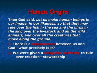 Human Origins Then God said,  Let us make human beings in  our image, in our likeness, so that they may  rule over the fish in the sea and the birds in  the sky, over the livestock and all the wild  animals, and over all the creatures that  move along the ground. 1.   There is a  resemblance  between us and  God—what precisely is it? 2.   We were given a  delegated authority  to rule  over creation—stewardship   