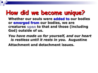 How did we become unique? Whether our souls were  added   to  our bodies  or  emerged   from  our bodies, we are  creatures  open  to that and those (including  God) outside of us. You have made us for yourself, and our heart  is restless until it rests in you.  Augustine Attachment and detachment issues. 