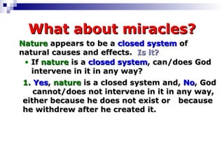 What about miracles? Nature  appears to be a  closed system  of  natural causes and effects.  Is it? If  nature  is a  closed system , can/does God   intervene in it in any way? 1.   Yes ,  nature  is a closed system and,  No , God  cannot/does not intervene in it in any way,  either because he does not exist or  because he withdrew after he created it. 