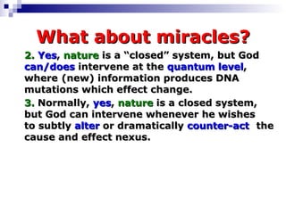 What about miracles? 2.   Yes ,  nature  is a “closed” system, but God  can/does  intervene at the  quantum level ,  where  (new) information produces DNA  mutations which effect change.  3.  Normally,  yes ,  nature  is a closed system,  but God can intervene whenever he wishes  to subtly  alter  or dramatically  counter-act   the cause and effect nexus. 