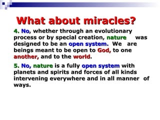 What about miracles? 4.   No , whether through an evolutionary  process or by special creation,  nature   was designed to be an  open   system.   We  are beings meant to be open to  God,  to one  another,  and to the  world .   5.   No,   nature  is a fully  open system  with  planets and spirits and forces of all kinds  intervening everywhere and in all manner  of ways. 