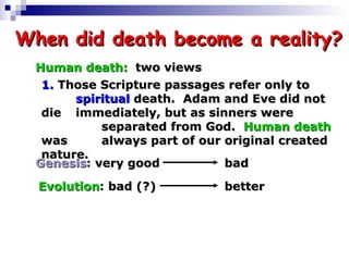 When did death become a reality? Human death:   two views 1.  Those Scripture passages refer only to  spiritual  death.  Adam and Eve did not die  immediately, but as sinners were  separated from God.  Human death  was  always part of our original created nature. Genesis :  very good bad Evolution :  bad (?) better 