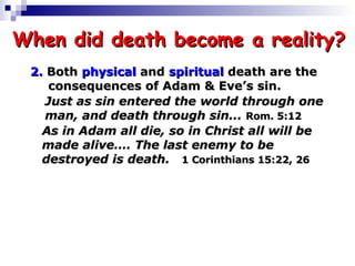 When did death become a reality? 2.  Both  physical  and  spiritual  death are the  consequences of Adam & Eve’s sin. Just as sin entered the world through one  man, and death through sin...  Rom. 5:12   As in Adam all die, so in Christ all will be  made alive…. The last enemy to be  destroyed is death.   1 Corinthians 15:22, 26 