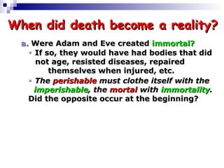 When did death become a reality? a.  Were Adam and Eve created  immortal?  If so, they would have had bodies that did   not age, resisted diseases, repaired     themselves when injured, etc.  The  perishable  must clothe itself with the    imperishable , the  mortal  with  immortality .  Did the opposite occur at the beginning? 