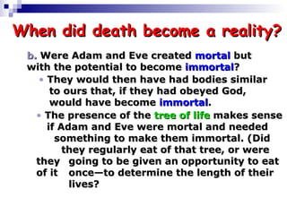 When did death become a reality? b.  Were Adam and Eve created  mortal  but  with the potential to become  immortal ? They would then have had bodies similar   to ours that, if they had obeyed God,     would have become  immortal . The presence of the  tree of life  makes sense   if Adam and Eve were mortal and needed       something to make them immortal. (Did     they regularly eat of that tree, or were they   going to be given an opportunity to eat of it   once—to determine the length of their     lives?  