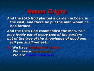 Human Origins And the  LORD  God commanded the man,  You  may freely eat of every tree of the garden;  but of the tree of the  knowledge of good and  evil   you shall not eat… And the  LORD  God planted a garden in Eden, in  the east; and there he put the man whom he  had formed.  5.  We have  freedom of choice.   We have a  conscience.   We are  moral creatures . 