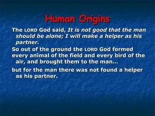 Human Origins The  LORD  God said,  It is not good that the man  should be alone; I will make a helper as his  partner.   So out of the ground the  LORD  God formed  every animal of the field and every bird of the  air, and brought them to the man… but for the man there was not found a helper  as his partner.  