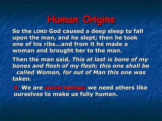 Human Origins So the  LORD  God caused a deep sleep to fall  upon the man, and he slept; then he took  one of his ribs…and from it he made a  woman and brought her to the man.  Then the man said,  This at last is bone of my  bones and flesh of my flesh; this one shall be  called Woman, for out of Man this one was  taken. 6.  We are  social beings;  we need others like  ourselves to make us fully human. 