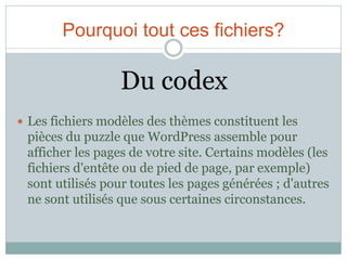 Pourquoi tout ces fichiers?

                  Du codex
 Les fichiers modèles des thèmes constituent les
 pièces du puzzle que WordPress assemble pour
 afficher les pages de votre site. Certains modèles (les
 fichiers d'entête ou de pied de page, par exemple)
 sont utilisés pour toutes les pages générées ; d'autres
 ne sont utilisés que sous certaines circonstances.
 