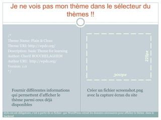 Je ne vois pas mon thème dans le sélecteur du
                       thèmes !!


   /*
   Theme Name: Plain & Clean
   Theme URI: http://wpdz.org/
   Description: basic Theme for learning




                                                                                                                            225px
   Author: Cherif BOUCHELAGHEM
   Author URI: http://wpdz.org/
   Version: 1.0
   */
                                                                                                300px


      Fournir différentes informations                                   Créer un fichier screenshot.png
      qui permettent d’afficher le                                       avec la capture écran du site
      thème parmi ceux déjà
      disponibles
style.css est obligatoire, c’est à partir de ce fichier que WordPress extrait les données nécessaires pour afficher le thème dans le
backend
 