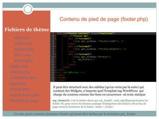 Contenu de pied de page (footer.php)
Fichiers de thème
   style.css
  index.php

  header.php

  The Loop

  footer.php

 single.php
 sidebar.php
 comments.php
 page.php
                                Il peut être structuré avec des sidebar (qu’on verra par la suite) qui
 search.php                     contient des Widgets, n’importe quel Template tag WordPress qui
 search-form.php                charge du contenu comme des liens en occurrence où texte statique

 Modèles de page                wp_footer(): c’est la même chose que wp_head() , mais spécifiquement pour les
                                fichier JS, pour suivre les bonnes pratique d’intégration des fichiers JS en bas de
                                page avant la fermeture de la balise <body></body>

     Un site peut contenir plusieurs footer qui peut être inclus par la fonction get_footer
 