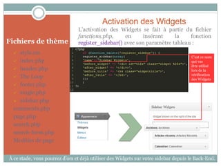 Activation des Widgets
                                L’activation des Widgets se fait à partir du fichier
                                functions.php,     en     insérant     la    fonction
Fichiers de thème               register_sidebar() avec son paramètre tableau :
    style.css
                                                                                     C’est ce nom
   index.php                                                                        qui vas
                                                                                     être utilisé
   header.php                                                                       lors de la
                                                                                     vérification
   The Loop
                                                                                     des Widgets
   footer.php

   single.php

   sidebar.php

  comments.php
  page.php
  search.php
  search-form.php
  Modèles de page


À ce stade, vous pourrez d’ors et déjà utiliser des Widgets sur votre sidebar depuis le Back-End.
 